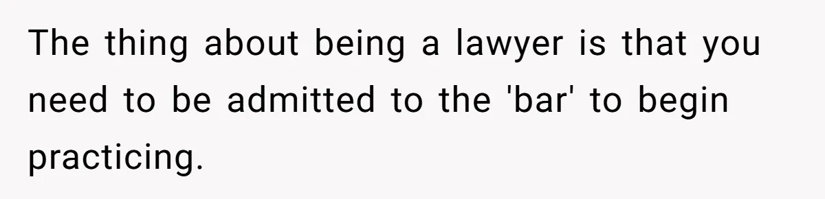 The thing about being a lawyer is that you need to be admitted to the 'bar' to begin practicing.