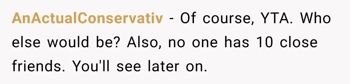 AnActualConservativ − Of course, YTA. Who else would be? Also, no one has 10 close friends. You'll see later on.