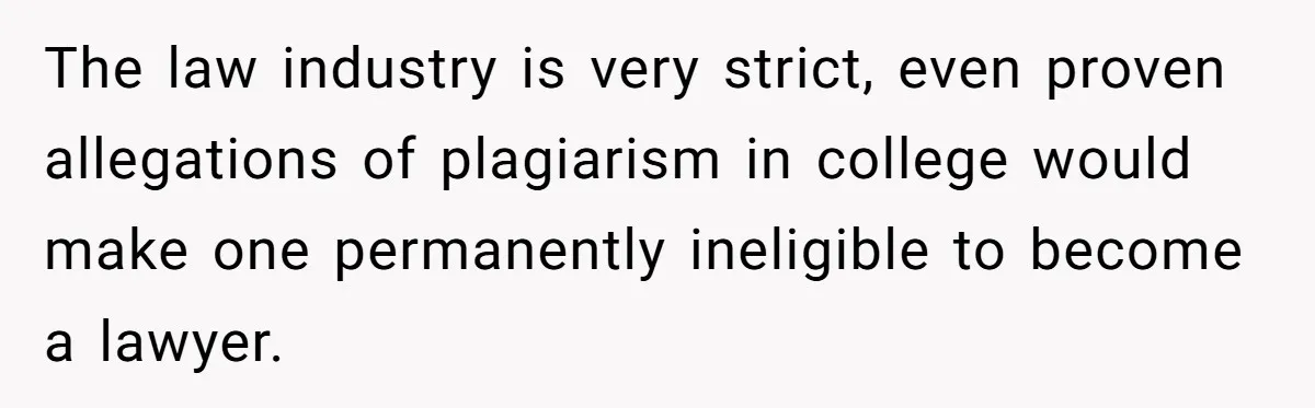 The law industry is very strict, even proven allegations of plagiarism in college would make one permanently ineligible to become a lawyer.