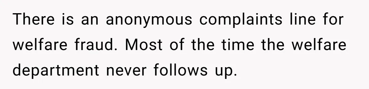 There is an anonymous complaints line for welfare fraud. Most of the time the welfare department never follows up.
