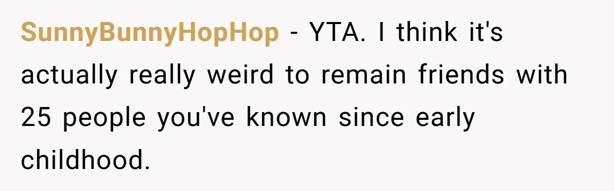 SunnyBunnyHopHop − YTA. I think it's actually really weird to remain friends with 25 people you've known since early childhood.