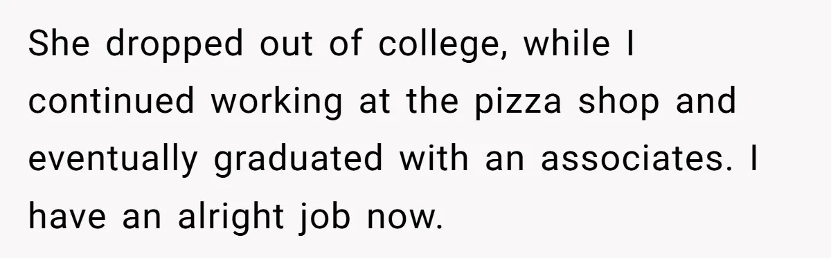 She dropped out of college, while I continued working at the pizza shop and eventually graduated with an associates. I have an alright job now.
