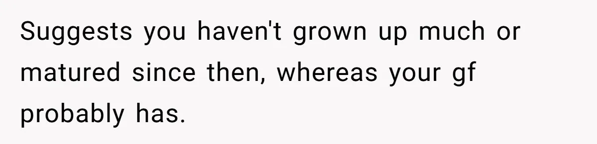 Suggests you haven't grown up much or matured since then, whereas your gf probably has.