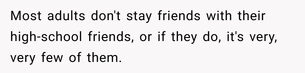 Most adults don't stay friends with their high-school friends, or if they do, it's very, very few of them.