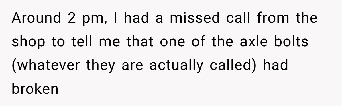 Around 2 pm, I had a missed call from the shop to tell me that one of the axle bolts (whatever they are actually called) had broken