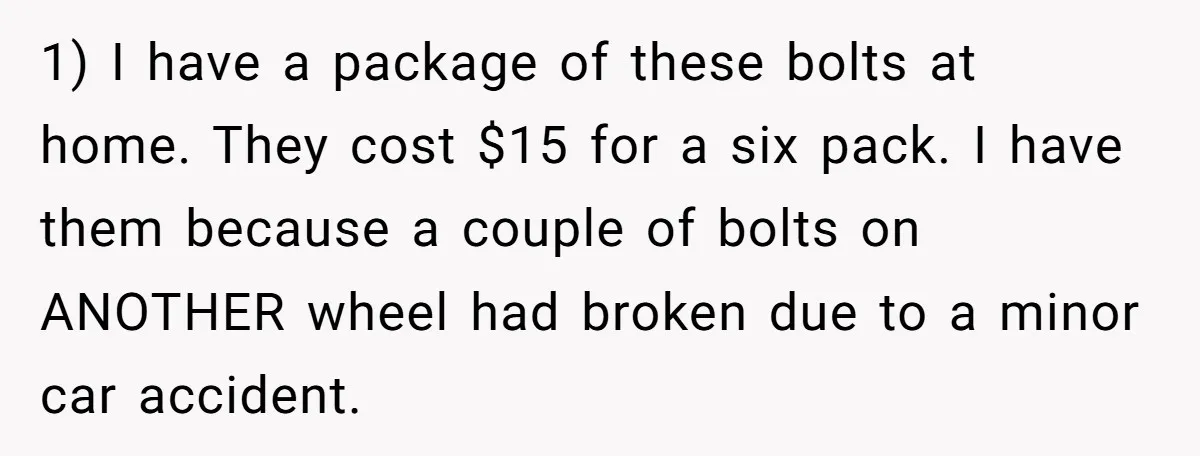 1) I have a package of these bolts at home. They cost $15 for a six pack. I have them because a couple of bolts on ANOTHER wheel had broken...