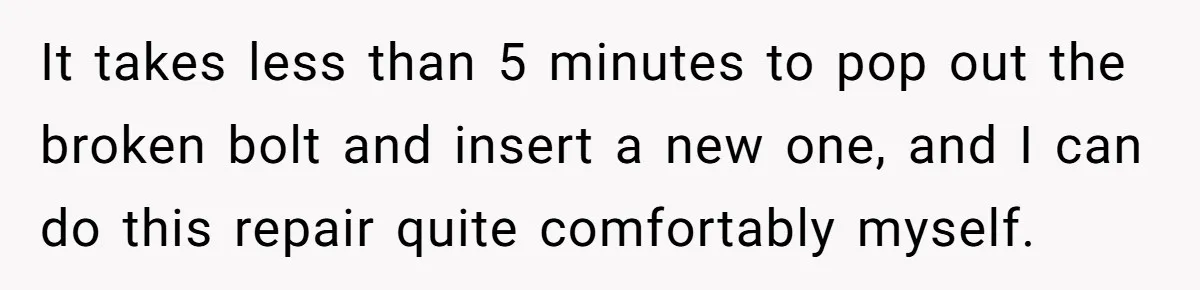 It takes less than 5 minutes to pop out the broken bolt and insert a new one, and I can do this repair quite comfortably myself.