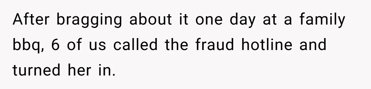 After bragging about it one day at a family bbq, 6 of us called the fraud hotline and turned her in.