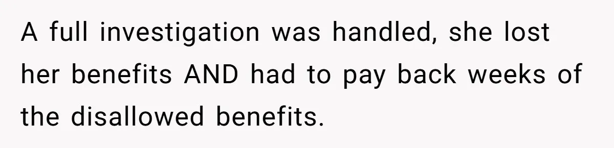 A full investigation was handled, she lost her benefits AND had to pay back weeks of the disallowed benefits.