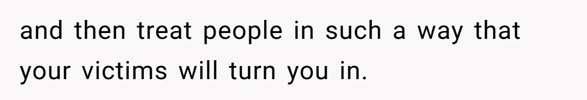 and then treat people in such a way that your victims will turn you in.