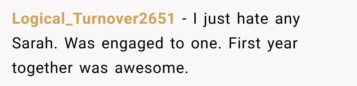 Logical_Turnover2651 − I just hate any Sarah. Was engaged to one. First year together was awesome.