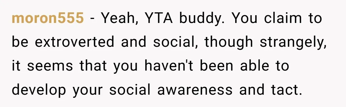 moron555 − Yeah, YTA buddy. You claim to be extroverted and social, though strangely, it seems that you haven't been able to develop your social awareness and tact.