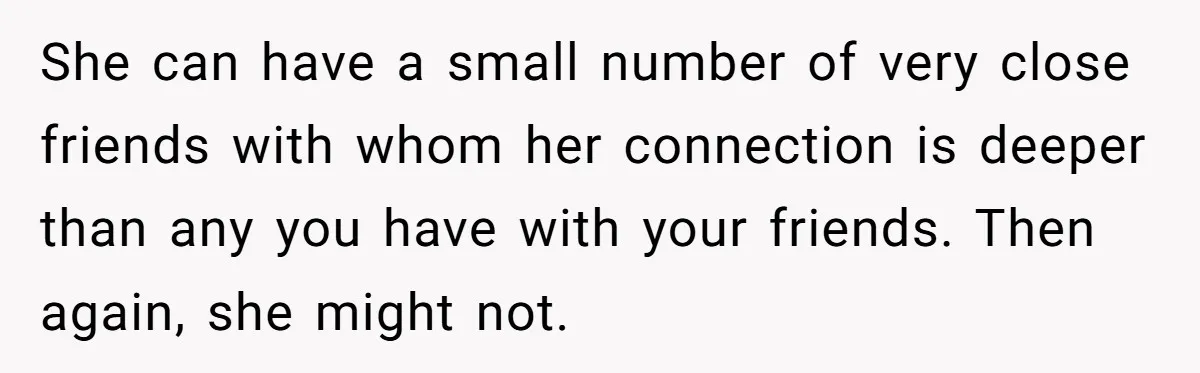 She can have a small number of very close friends with whom her connection is deeper than any you have with your friends. Then again, she might not.