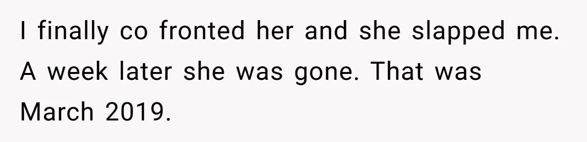 I finally co fronted her and she slapped me. A week later she was gone. That was March 2019.
