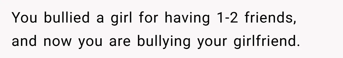 You bullied a girl for having 1-2 friends, and now you are bullying your girlfriend.