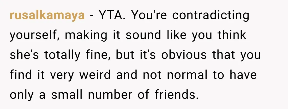 rusalkamaya − YTA. You're contradicting yourself, making it sound like you think she's totally fine, but it's obvious that you find it very weird and not normal to have only...