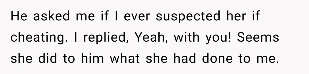 He asked me if I ever suspected her if cheating. I replied, Yeah, with you! Seems she did to him what she had done to me.
