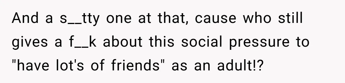 And a s__tty one at that, cause who still gives a f__k about this social pressure to "have lot's of friends" as an adult!?