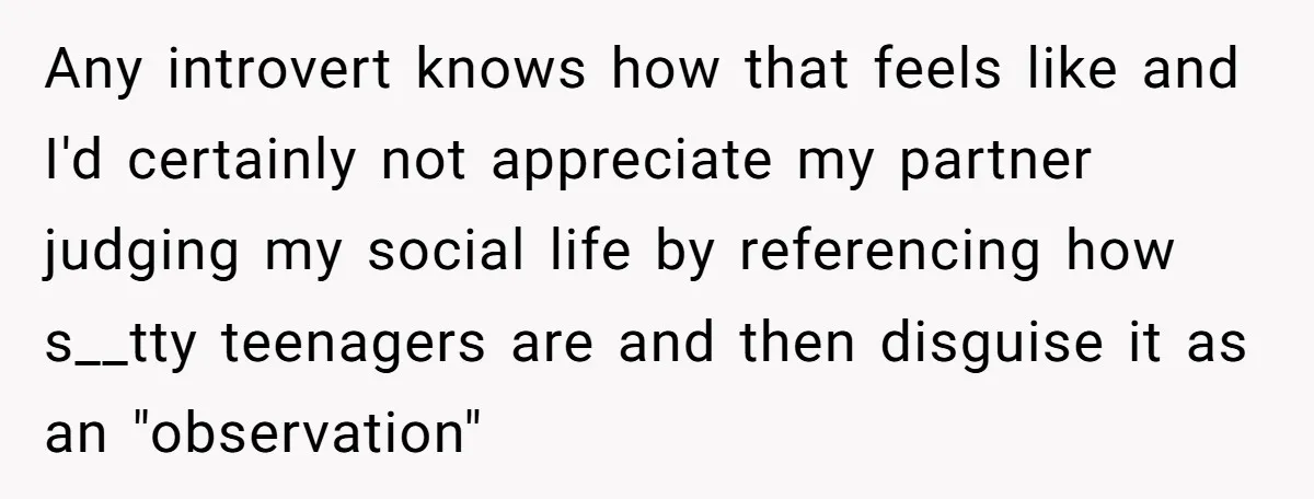 Any introvert knows how that feels like and I'd certainly not appreciate my partner judging my social life by referencing how s__tty teenagers are and then disguise it as an...