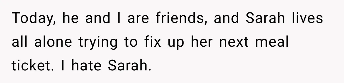 Today, he and I are friends, and Sarah lives all alone trying to fix up her next meal ticket. I hate Sarah.