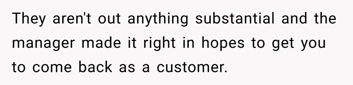 They aren't out anything substantial and the manager made it right in hopes to get you to come back as a customer.