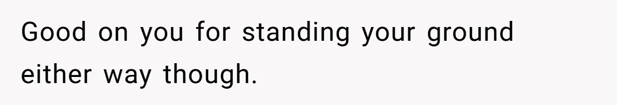 Good on you for standing your ground either way though.