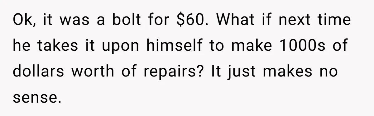 Ok, it was a bolt for $60. What if next time he takes it upon himself to make 1000s of dollars worth of repairs? It just makes no sense.