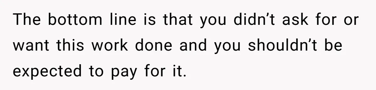 The bottom line is that you didn’t ask for or want this work done and you shouldn’t be expected to pay for it.