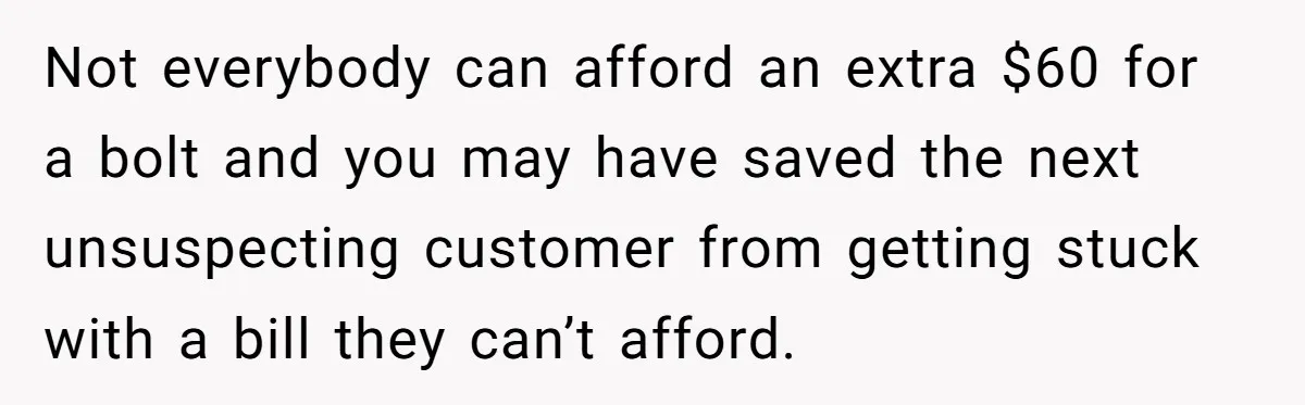 Not everybody can afford an extra $60 for a bolt and you may have saved the next unsuspecting customer from getting stuck with a bill they can’t afford.