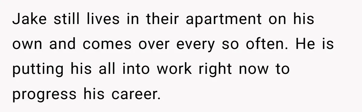 Jake still lives in their apartment on his own and comes over every so often. He is putting his all into work right now to progress his career.