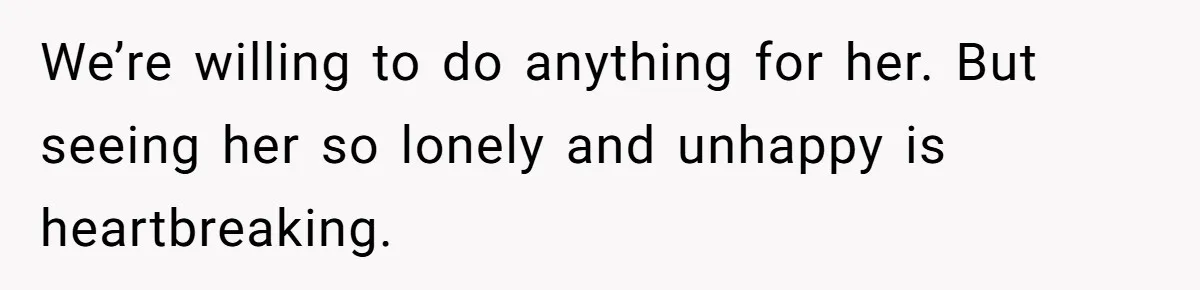 We’re willing to do anything for her. But seeing her so lonely and unhappy is heartbreaking.