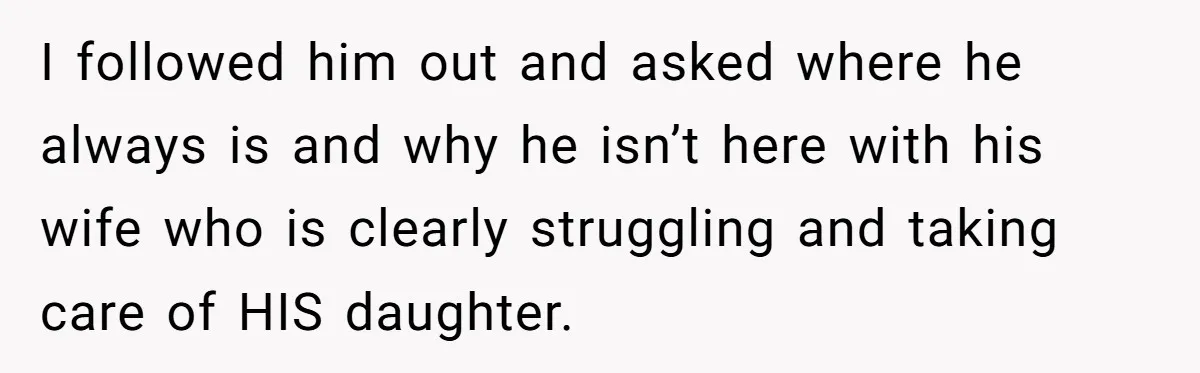 I followed him out and asked where he always is and why he isn’t here with his wife who is clearly struggling and taking care of HIS daughter.