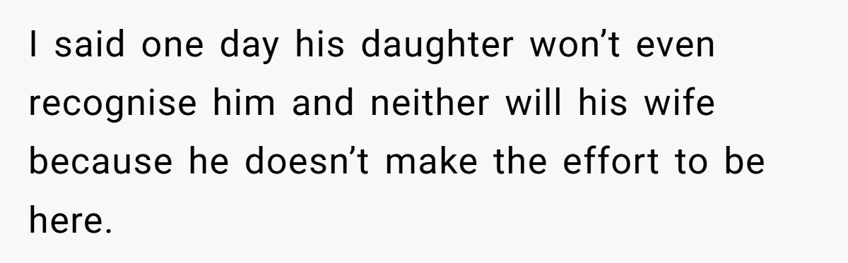 I said one day his daughter won’t even recognise him and neither will his wife because he doesn’t make the effort to be here.