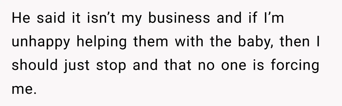 He said it isn’t my business and if I’m unhappy helping them with the baby, then I should just stop and that no one is forcing me.