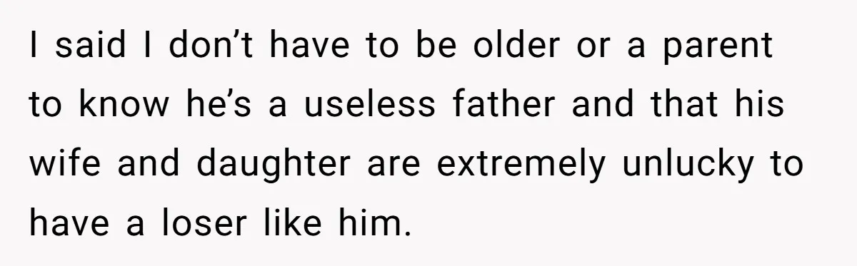 I said I don’t have to be older or a parent to know he’s a useless father and that his wife and daughter are extremely unlucky to have a loser...