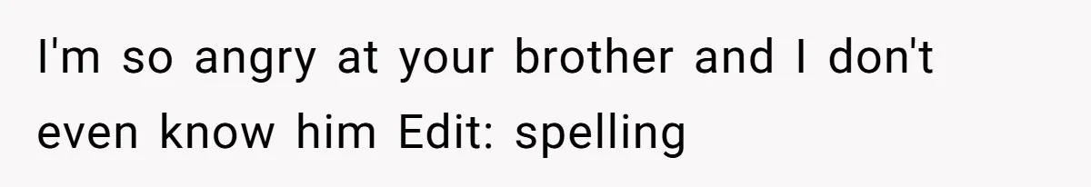 I'm so angry at your brother and I don't even know him Edit: spelling