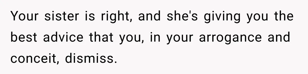 Your sister is right, and she's giving you the best advice that you, in your arrogance and conceit, dismiss.