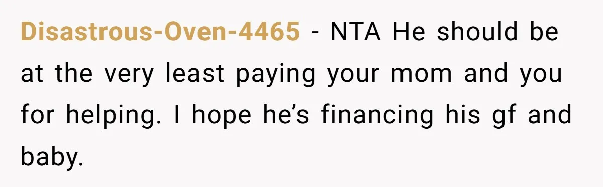 Disastrous-Oven-4465 − NTA He should be at the very least paying your mom and you for helping. I hope he’s financing his gf and baby.