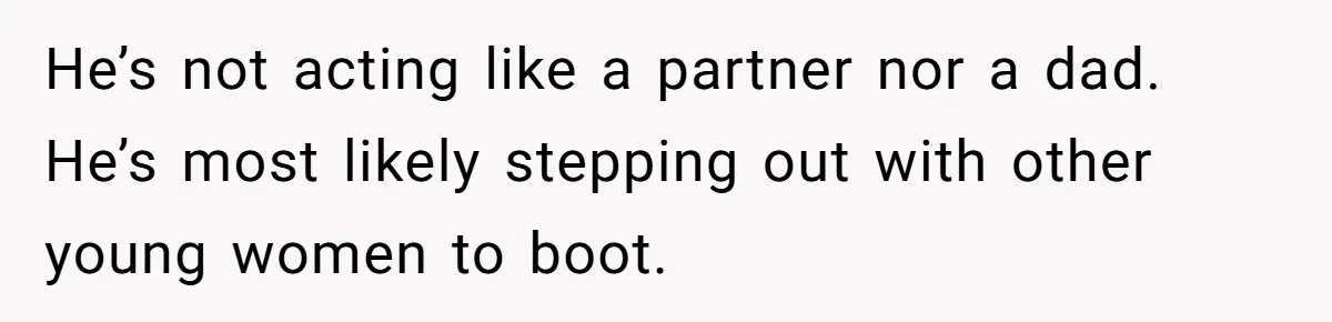 He’s not acting like a partner nor a dad. He’s most likely stepping out with other young women to boot.