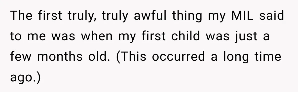 The first truly, truly awful thing my MIL said to me was when my first child was just a few months old. (This occurred a long time ago.)