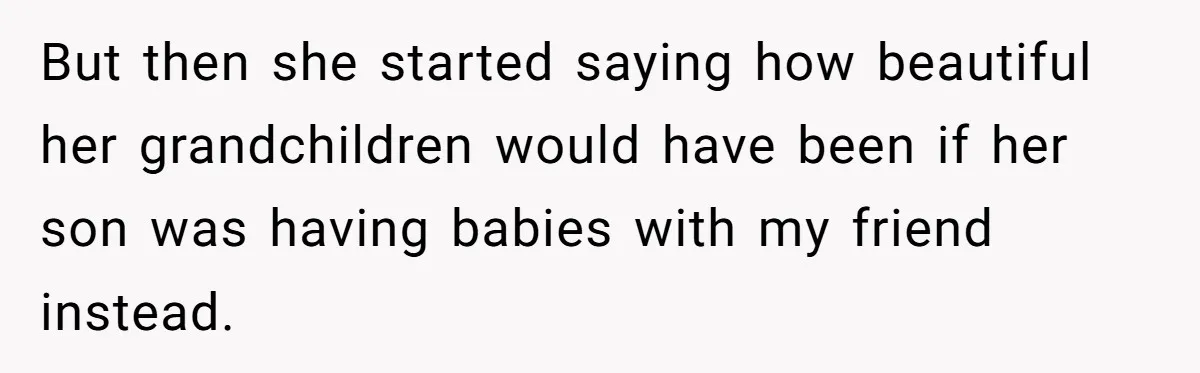 But then she started saying how beautiful her grandchildren would have been if her son was having babies with my friend instead.