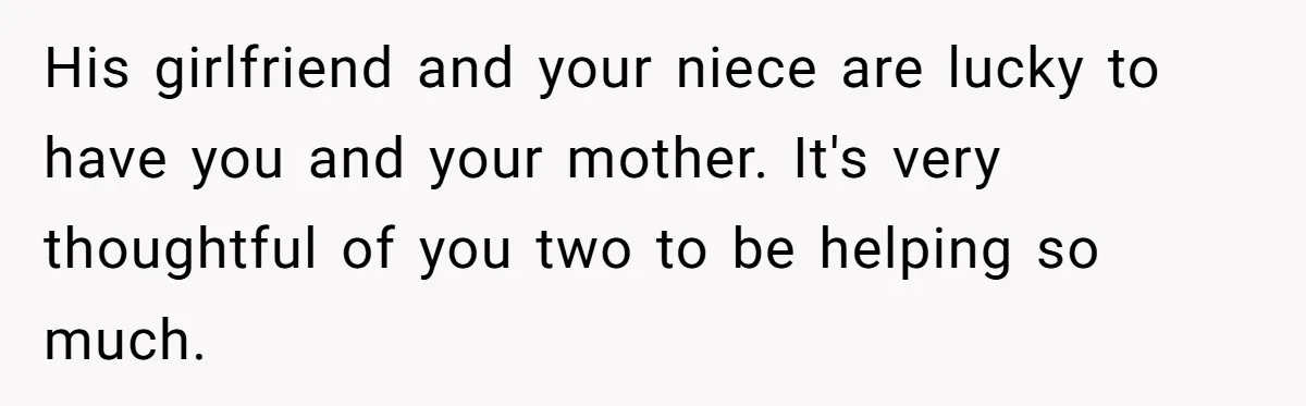 His girlfriend and your niece are lucky to have you and your mother. It's very thoughtful of you two to be helping so much.