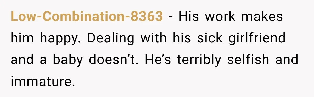 Low-Combination-8363 − His work makes him happy. Dealing with his sick girlfriend and a baby doesn’t. He’s terribly selfish and immature.