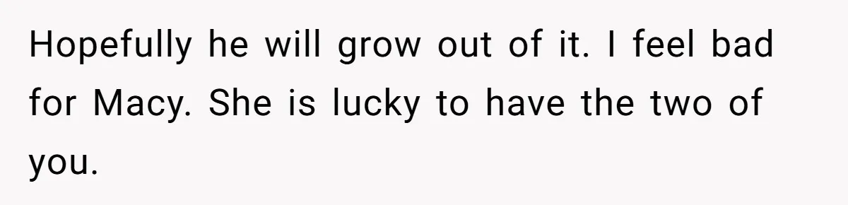 Hopefully he will grow out of it. I feel bad for Macy. She is lucky to have the two of you.
