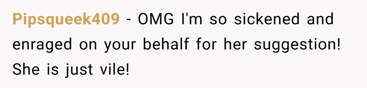 Pipsqueek409 − OMG I'm so sickened and enraged on your behalf for her suggestion! She is just vile!