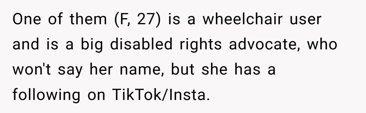 Man Snaps At Disabled Friend For Complaining About A Hike Not Being Wheelchair Accessible One of them (F, 27) is a wheelchair user and is a big disabled rights advocate, who won't say her name, but she has a following on TikTok/Insta.