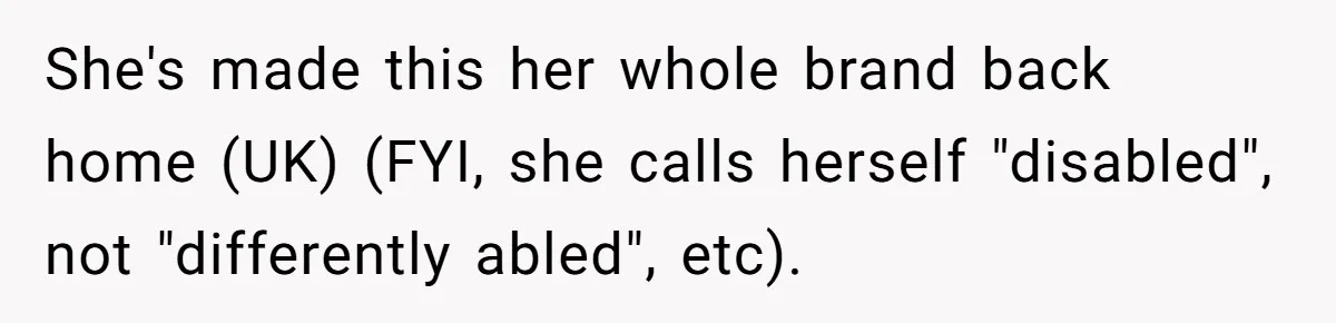 Man Snaps At Disabled Friend For Complaining About A Hike Not Being Wheelchair Accessible She's made this her whole brand back home (UK) (FYI, she calls herself "disabled", not "differently abled", etc).