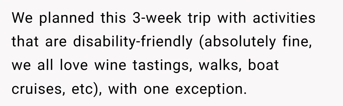 Man Snaps At Disabled Friend For Complaining About A Hike Not Being Wheelchair Accessible We planned this 3-week trip with activities that are disability-friendly (absolutely fine, we all love wine tastings, walks, boat cruises, etc), with one exception.