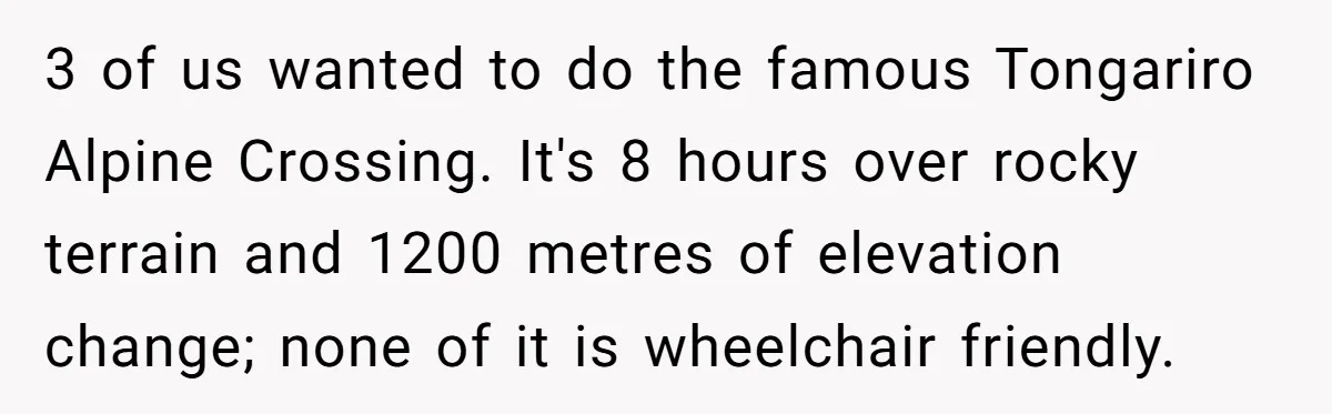 Man Snaps At Disabled Friend For Complaining About A Hike Not Being Wheelchair Accessible 3 of us wanted to do the famous Tongariro Alpine Crossing. It's 8 hours over rocky terrain and 1200 metres of elevation change; none of it is wheelchair friendly.