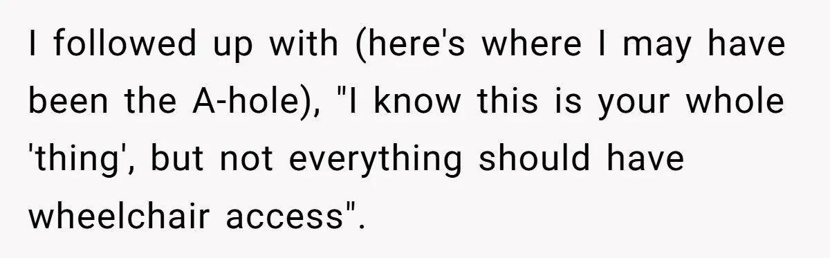 Man Snaps At Disabled Friend For Complaining About A Hike Not Being Wheelchair Accessible I followed up with (here's where I may have been the A-hole), "I know this is your whole 'thing', but not everything should have wheelchair access".